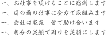 一、お仕事を頂けることに感謝します　一、目の前の仕事に全力で取組みます　一、会社は家族　皆で助け合います　一、自分の笑顔で周りを笑顔にします