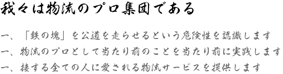 我々は物流のプロ集団である　一、「鉄の塊」を公道を走らせるという危険性を認識します　一、物流のプロとして当たり前のことを当たり前に実践します　一、接する全ての人に愛される物流サービスを提供します